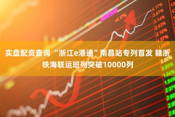 实盘配资查询 “浙江e港通”南昌站专列首发 赣浙铁海联运班列突破10000列