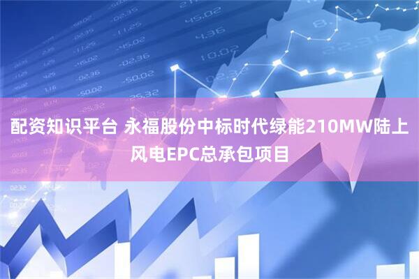 配资知识平台 永福股份中标时代绿能210MW陆上风电EPC总承包项目