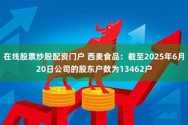 在线股票炒股配资门户 西麦食品：截至2025年6月20日公司的股东户数为13462户