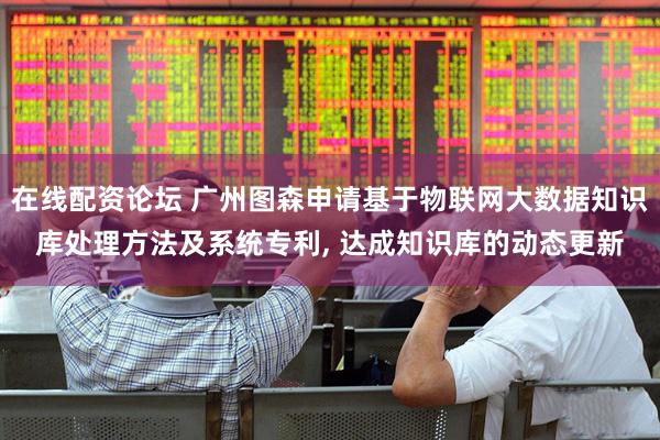 在线配资论坛 广州图森申请基于物联网大数据知识库处理方法及系统专利, 达成知识库的动态更新