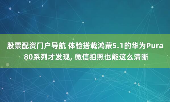 股票配资门户导航 体验搭载鸿蒙5.1的华为Pura 80系列才发现, 微信拍照也能这么清晰