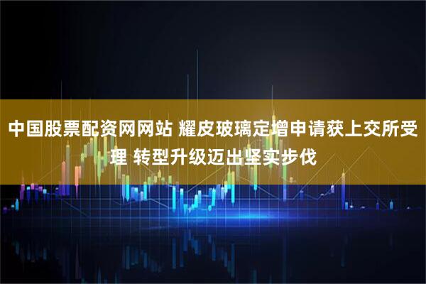 中国股票配资网网站 耀皮玻璃定增申请获上交所受理 转型升级迈出坚实步伐