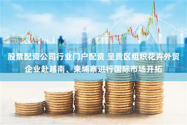 股票配资公司行业门户配资 呈贡区组织花卉外贸企业赴越南、柬埔寨进行国际市场开拓