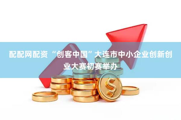 配配网配资 “创客中国”大连市中小企业创新创业大赛初赛举办