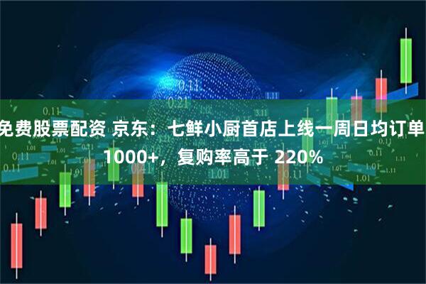 免费股票配资 京东：七鲜小厨首店上线一周日均订单 1000+，复购率高于 220%