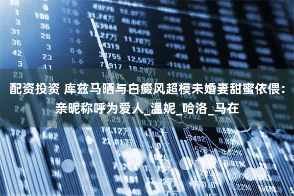 配资投资 库兹马晒与白癜风超模未婚妻甜蜜依偎：亲昵称呼为爱人_温妮_哈洛_马在