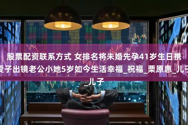股票配资联系方式 女排名将未婚先孕41岁生日携爱子出镜老公小她5岁如今生活幸福_祝福_栗原惠_儿子