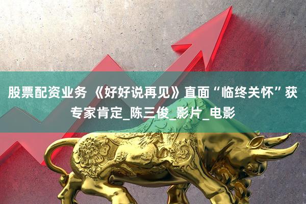 股票配资业务 《好好说再见》直面“临终关怀”获专家肯定_陈三俊_影片_电影