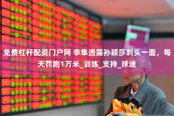 免费杠杆配资门户网 李隼透露孙颖莎刺头一面，每天罚跑1万米_训练_支持_球迷