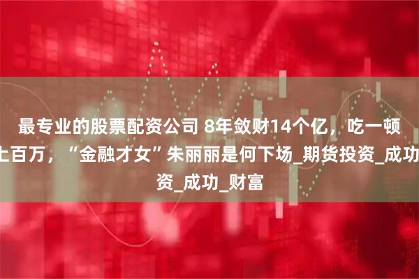 最专业的股票配资公司 8年敛财14个亿，吃一顿饭花上百万，“金融才女”朱丽丽是何下场_期货投资_成功_财富