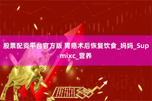 股票配资平台官方版 胃癌术后恢复饮食_妈妈_Supmixc_营养