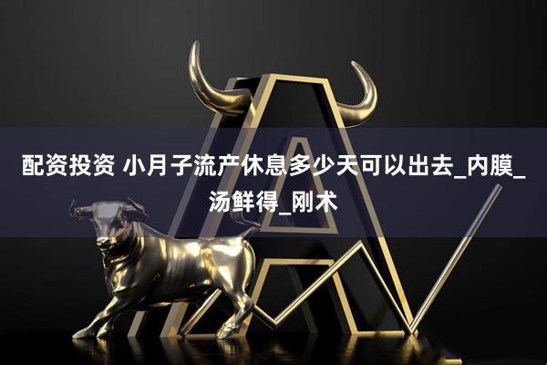 配资投资 小月子流产休息多少天可以出去_内膜_汤鲜得_刚术