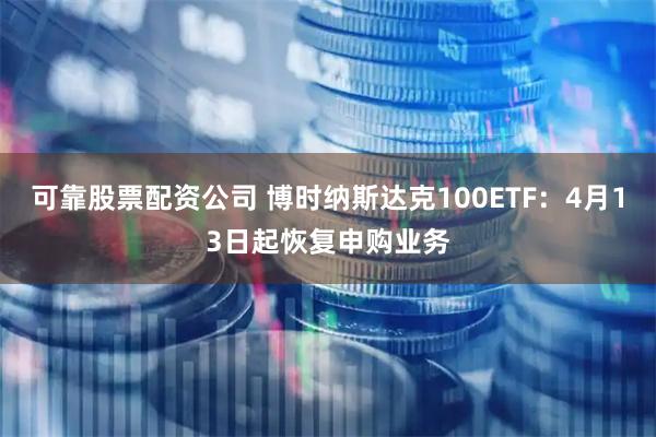 可靠股票配资公司 博时纳斯达克100ETF：4月13日起恢复申购业务