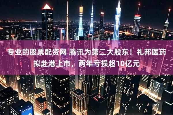 专业的股票配资网 腾讯为第二大股东！礼邦医药拟赴港上市，两年亏损超10亿元