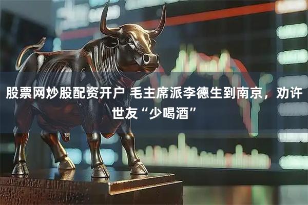 股票网炒股配资开户 毛主席派李德生到南京，劝许世友“少喝酒”